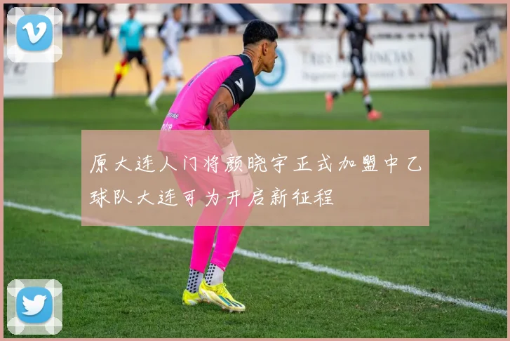 原大连人门将颜晓宇正式加盟中乙球队大连可为开启新征程