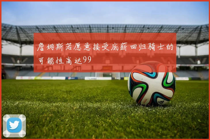 詹姆斯若愿意接受底薪回归骑士的可能性高达99