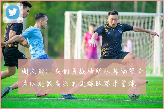 谢文能：我们负战绩所以每场须全力以赴很高兴打进球队赛季首球