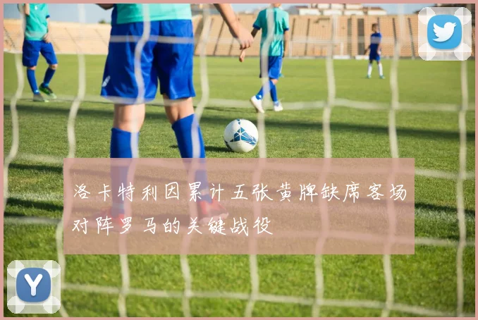 洛卡特利因累计五张黄牌缺席客场对阵罗马的关键战役