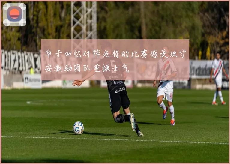 华子回忆对阵老将的比赛感受坎宁安激励团队重振士气