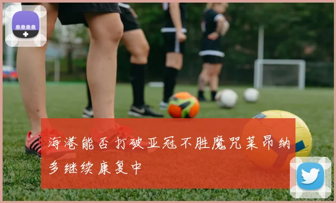 海港能否打破亚冠不胜魔咒莱昂纳多继续康复中