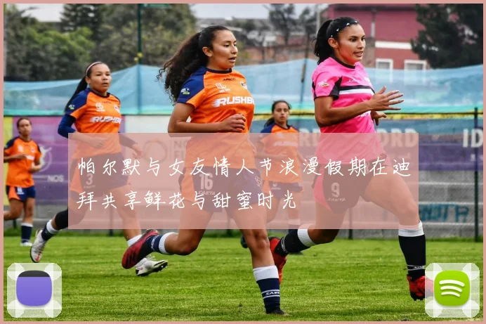 帕尔默与女友情人节浪漫假期在迪拜共享鲜花与甜蜜时光