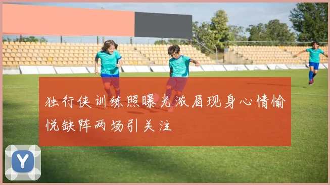 独行侠训练照曝光浓眉现身心情愉悦缺阵两场引关注
