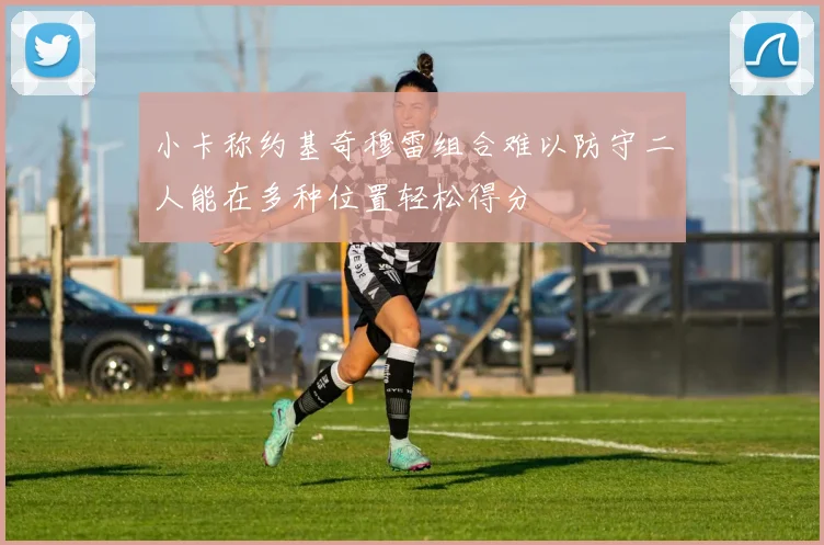 小卡称约基奇穆雷组合难以防守二人能在多种位置轻松得分