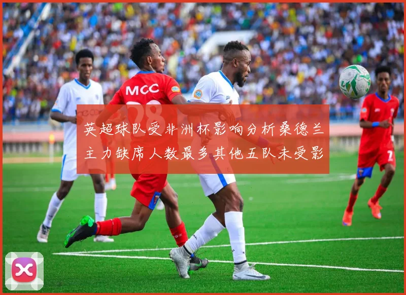 英超球队受非洲杯影响分析桑德兰主力缺席人数最多其他五队未受影响