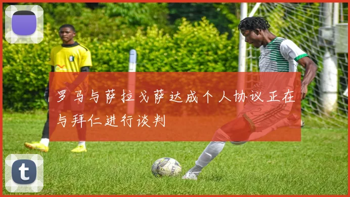 罗马与萨拉戈萨达成个人协议正在与拜仁进行谈判