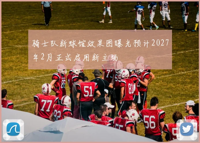 骑士队新球馆效果图曝光预计2027年2月正式启用新主场