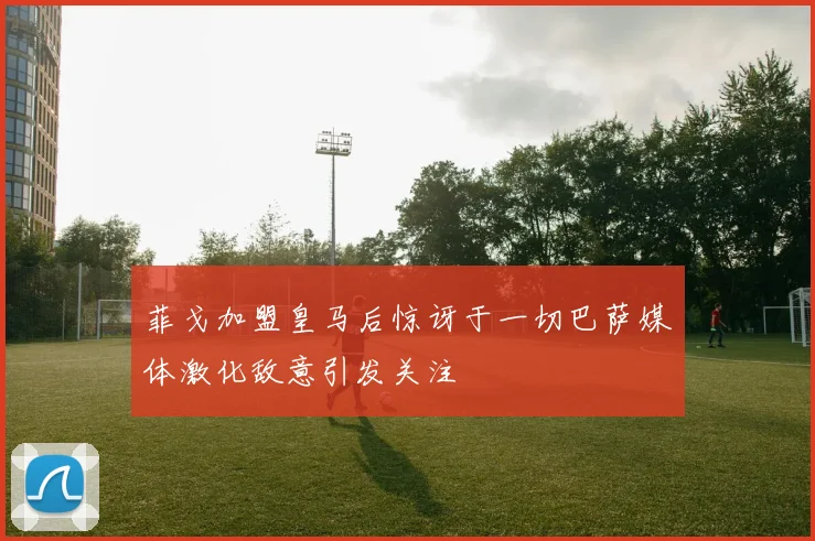 菲戈加盟皇马后惊讶于一切巴萨媒体激化敌意引发关注