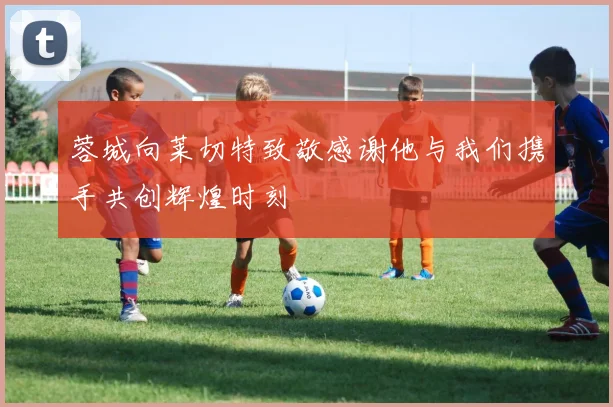 蓉城向莱切特致敬感谢他与我们携手共创辉煌时刻