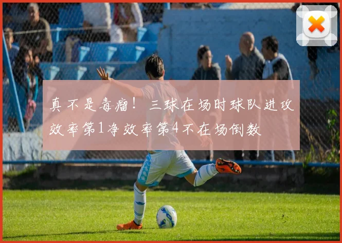 真不是毒瘤！三球在场时球队进攻效率第1净效率第4不在场倒数