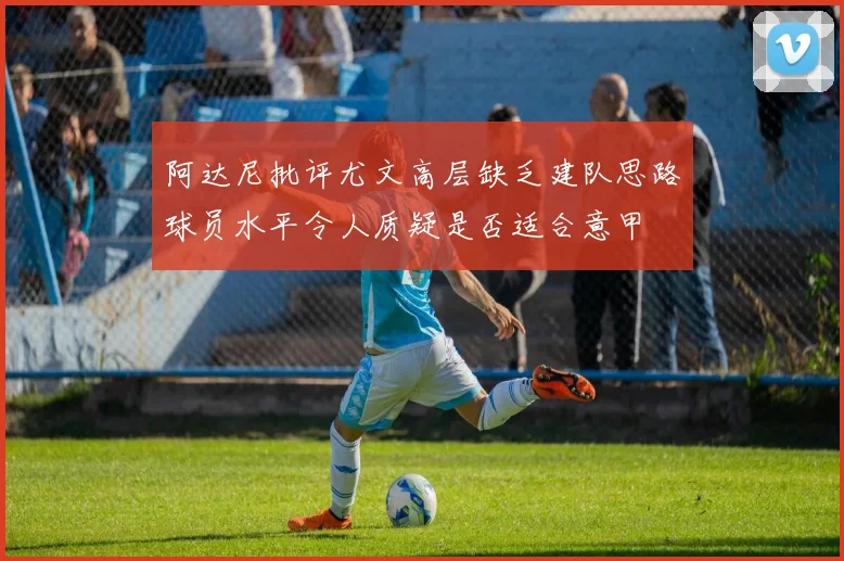 阿达尼批评尤文高层缺乏建队思路球员水平令人质疑是否适合意甲