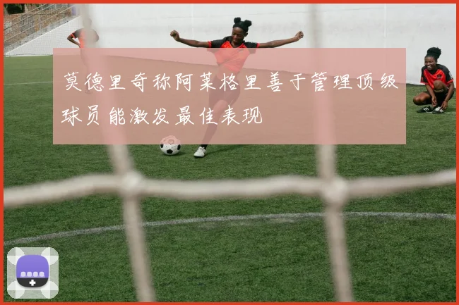 莫德里奇称阿莱格里善于管理顶级球员能激发最佳表现