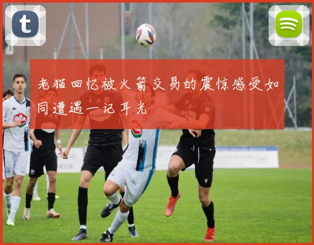 老猫回忆被火箭交易的震惊感受如同遭遇一记耳光