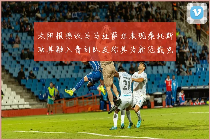 太阳报热议马马杜萨尔表现桑托斯助其融入青训队友称其为新范戴克