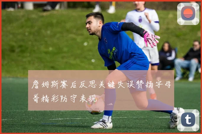 詹姆斯赛后反思关键失误赞扬字母哥精彩防守表现