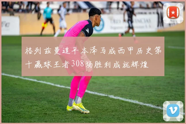 格列兹曼追平本泽马成西甲历史第十赢球王者308场胜利成就辉煌