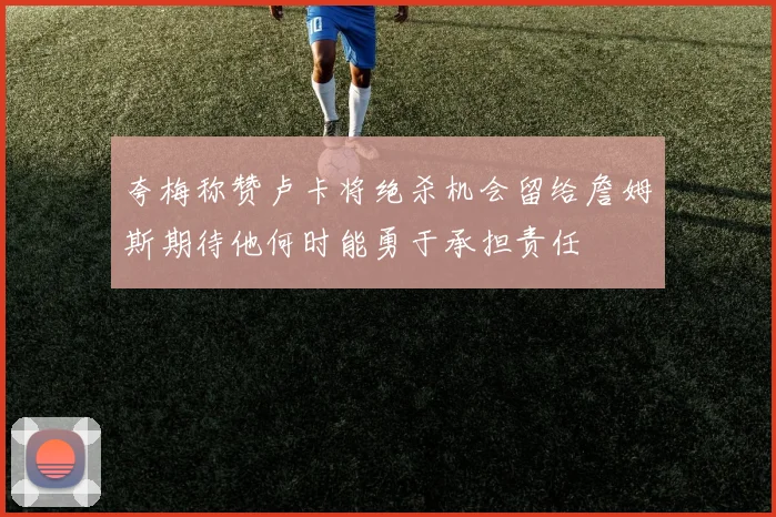 夸梅称赞卢卡将绝杀机会留给詹姆斯期待他何时能勇于承担责任