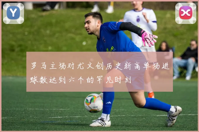 罗马主场对尤文创历史新高单场进球数达到六个的罕见时刻