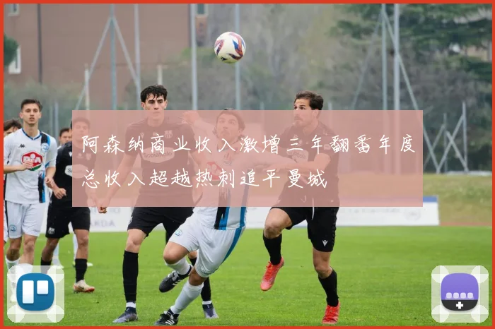 阿森纳商业收入激增三年翻番年度总收入超越热刺追平曼城