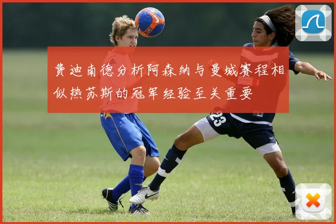费迪南德分析阿森纳与曼城赛程相似热苏斯的冠军经验至关重要