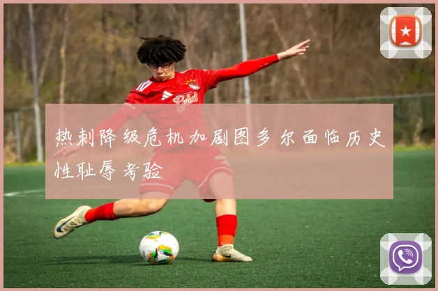 热刺降级危机加剧图多尔面临历史性耻辱考验