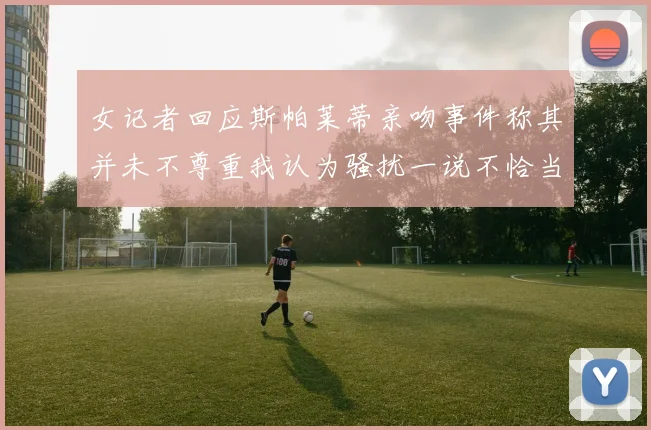 女记者回应斯帕莱蒂亲吻事件称其并未不尊重我认为骚扰一说不恰当
