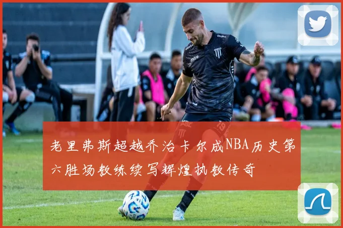 老里弗斯超越乔治卡尔成NBA历史第六胜场教练续写辉煌执教传奇