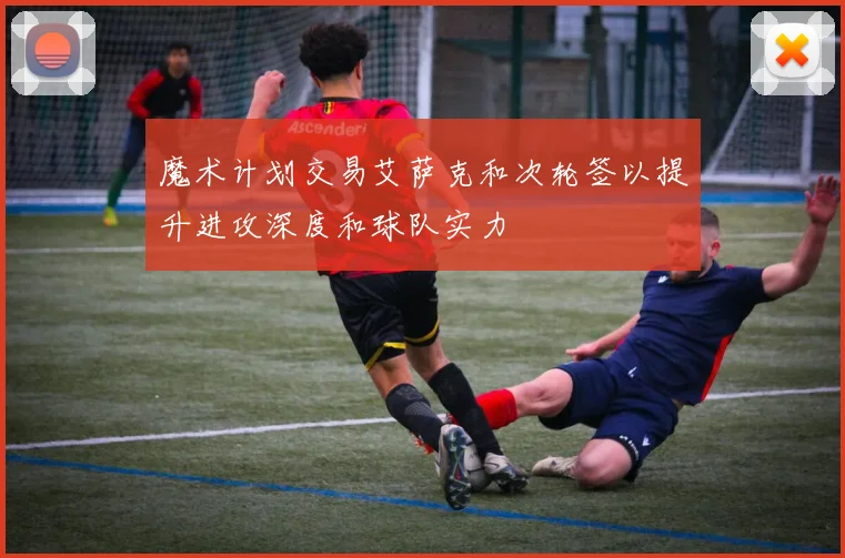 魔术计划交易艾萨克和次轮签以提升进攻深度和球队实力