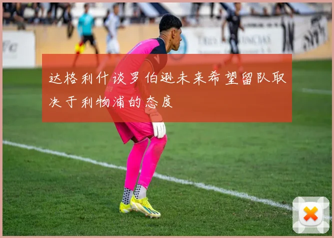 达格利什谈罗伯逊未来希望留队取决于利物浦的态度
