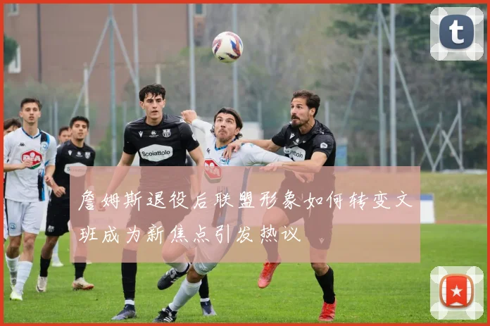 詹姆斯退役后联盟形象如何转变文班成为新焦点引发热议