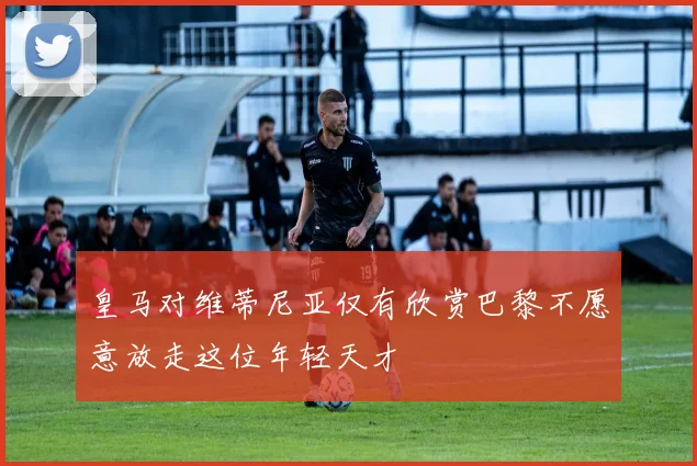 皇马对维蒂尼亚仅有欣赏巴黎不愿意放走这位年轻天才