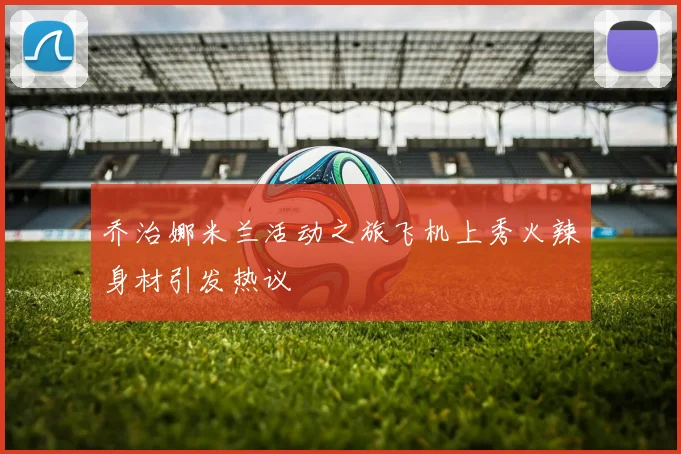 乔治娜米兰活动之旅飞机上秀火辣身材引发热议